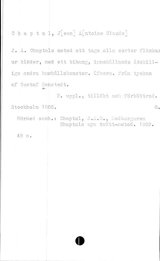  ﻿Chaptal, j[ean] A[ntoine Glaude]
J. A. Chaptals metod att taga alla sorter fläckai
ur kläder, med ett bihang, innehållande åtskill-
iga andra hushållskonster. Cfwers. från tyskan
af Gustaf Renstedt.
2. uppl., tillökt och förbättrad.
Stockholm 1806.	8.
Härmed samb.: Ghaptal, J.A.C., Medborgaren
Ghaptals nya twätt-metod. 1802.
48 s.